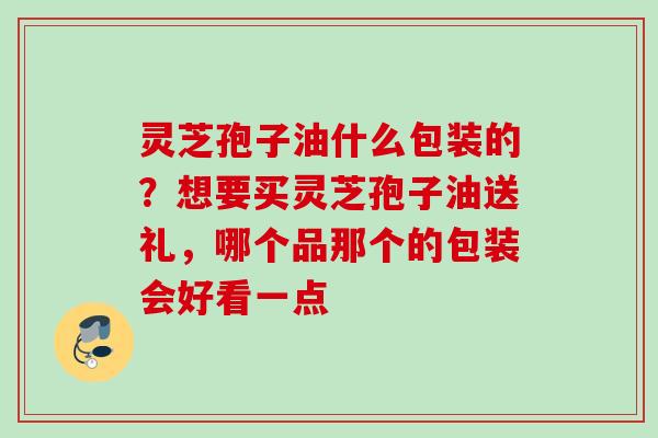 灵芝孢子油什么包装的？想要买灵芝孢子油送礼，哪个品那个的包装会好看一点
