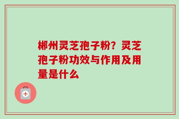 郴州灵芝孢子粉？灵芝孢子粉功效与作用及用量是什么