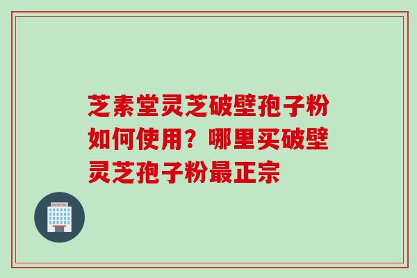 芝素堂灵芝破壁孢子粉如何使用？哪里买破壁灵芝孢子粉最正宗