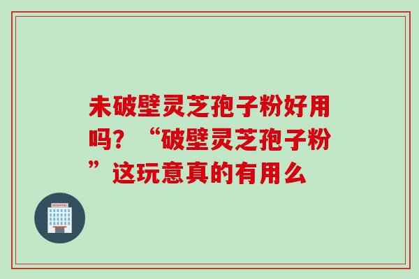未破壁灵芝孢子粉好用吗？“破壁灵芝孢子粉”这玩意真的有用么