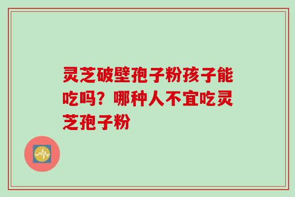 灵芝破壁孢子粉孩子能吃吗？哪种人不宜吃灵芝孢子粉