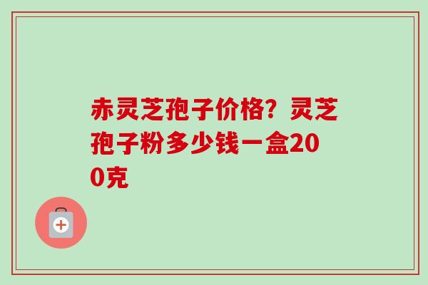 赤灵芝孢子价格？灵芝孢子粉多少钱一盒200克