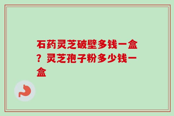 石药灵芝破壁多钱一盒？灵芝孢子粉多少钱一盒