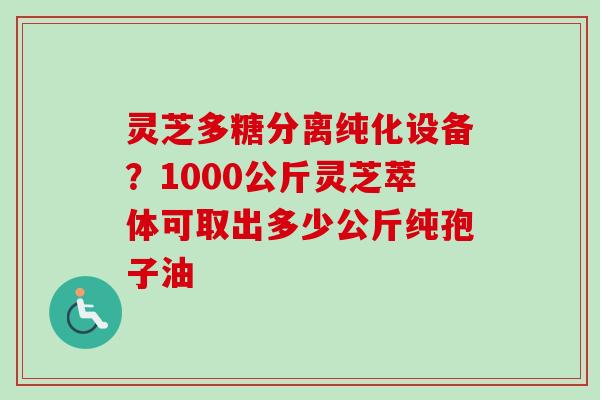 灵芝多糖分离纯化设备？1000公斤灵芝萃体可取出多少公斤纯孢子油