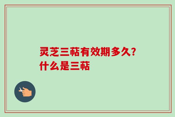 灵芝三萜有效期多久？什么是三萜