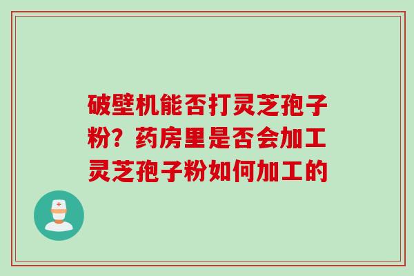 破壁机能否打灵芝孢子粉？药房里是否会加工灵芝孢子粉如何加工的