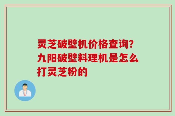 灵芝破壁机价格查询？九阳破壁料理机是怎么打灵芝粉的