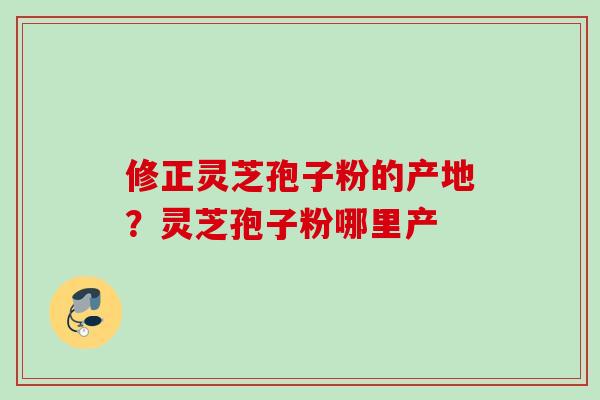 修正灵芝孢子粉的产地？灵芝孢子粉哪里产