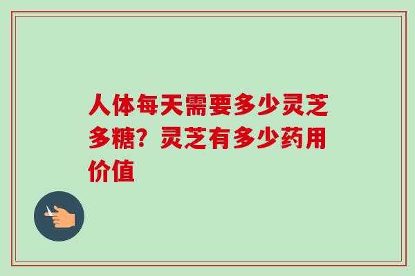 人体每天需要多少灵芝多糖？灵芝有多少药用价值