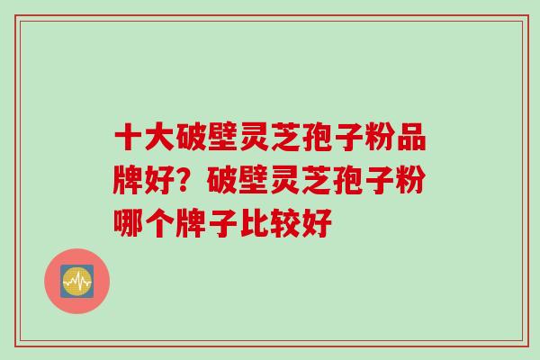 十大破壁灵芝孢子粉品牌好？破壁灵芝孢子粉哪个牌子比较好