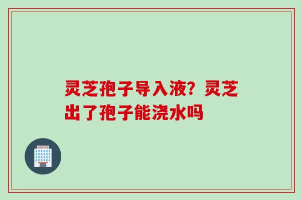 灵芝孢子导入液？灵芝出了孢子能浇水吗