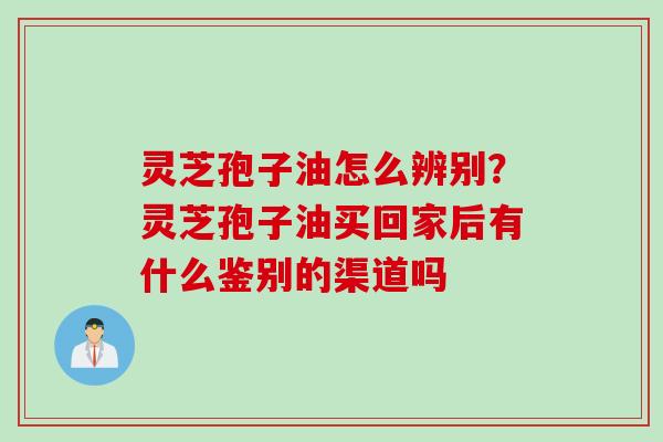 灵芝孢子油怎么辨别？灵芝孢子油买回家后有什么鉴别的渠道吗