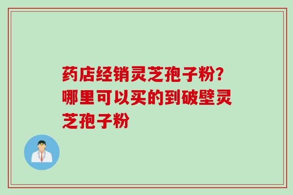 药店经销灵芝孢子粉？哪里可以买的到破壁灵芝孢子粉