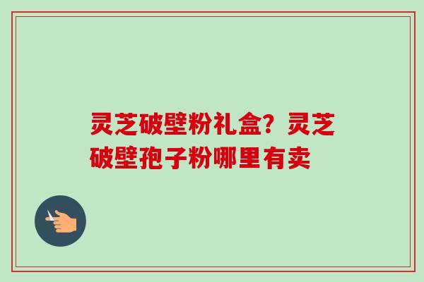 灵芝破壁粉礼盒？灵芝破壁孢子粉哪里有卖
