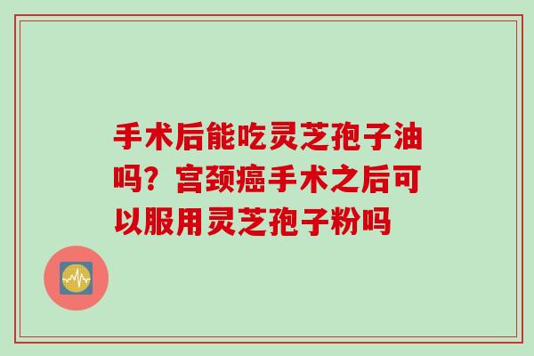 手术后能吃灵芝孢子油吗？宫颈癌手术之后可以服用灵芝孢子粉吗
