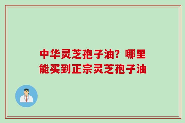 中华灵芝孢子油？哪里能买到正宗灵芝孢子油