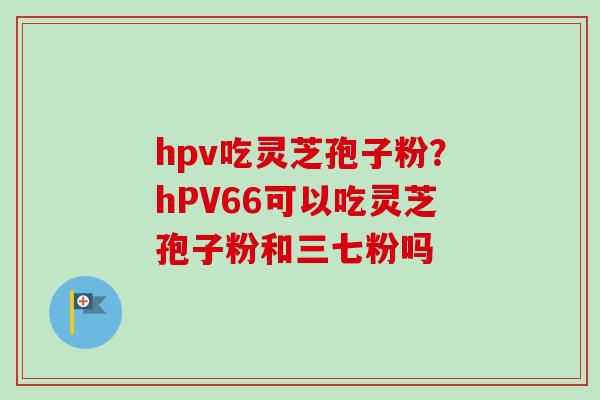 hpv吃灵芝孢子粉？hPV66可以吃灵芝孢子粉和三七粉吗