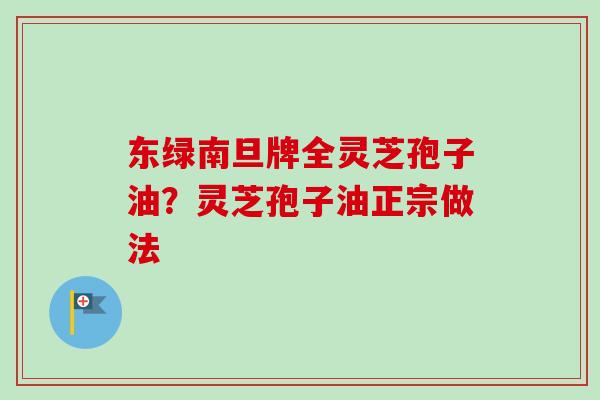东绿南旦牌全灵芝孢子油？灵芝孢子油正宗做法