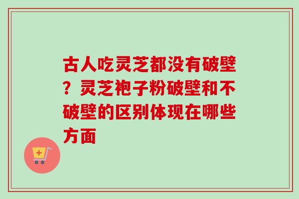 古人吃灵芝都没有破壁？灵芝袍子粉破壁和不破壁的区别体现在哪些方面