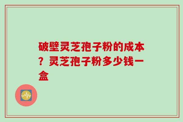 破壁灵芝孢子粉的成本？灵芝孢子粉多少钱一盒