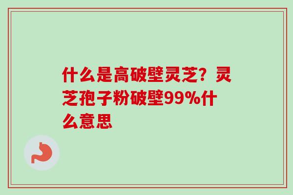 什么是高破壁灵芝？灵芝孢子粉破壁99%什么意思