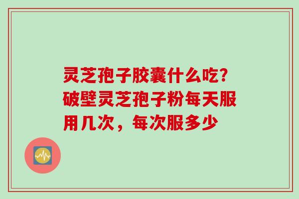 灵芝孢子胶囊什么吃？破壁灵芝孢子粉每天服用几次，每次服多少