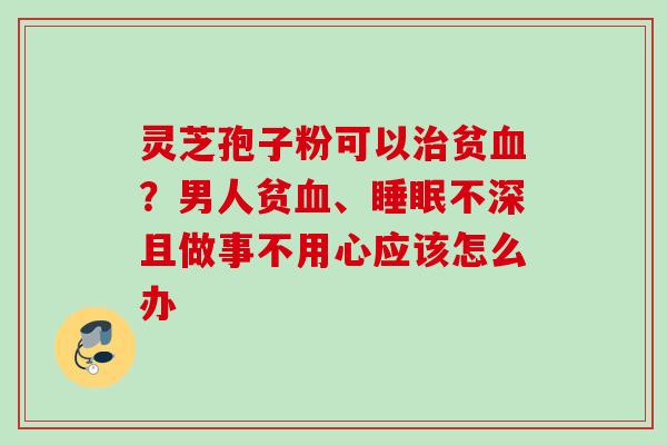 灵芝孢子粉可以治贫血？男人贫血、睡眠不深且做事不用心应该怎么办
