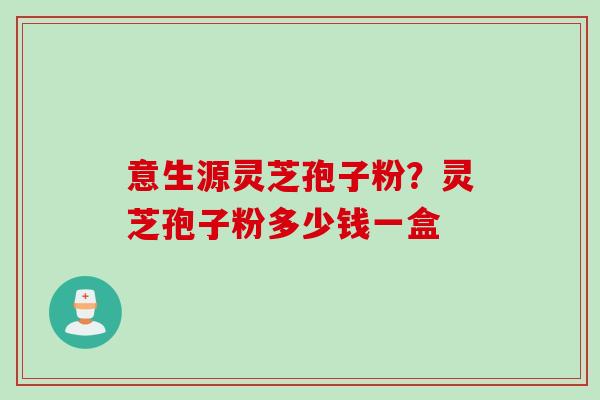 意生源灵芝孢子粉？灵芝孢子粉多少钱一盒