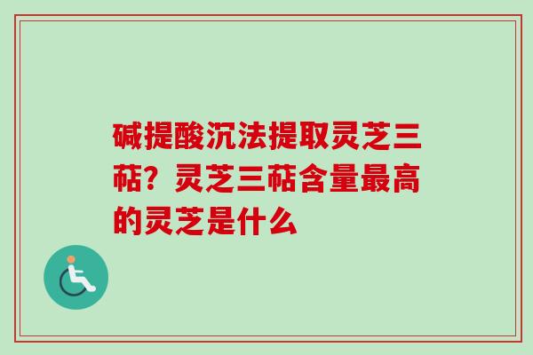 碱提酸沉法提取灵芝三萜？灵芝三萜含量最高的灵芝是什么