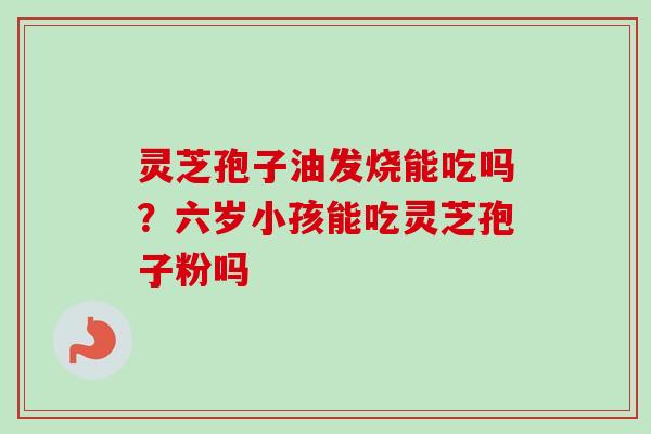 灵芝孢子油发烧能吃吗？六岁小孩能吃灵芝孢子粉吗