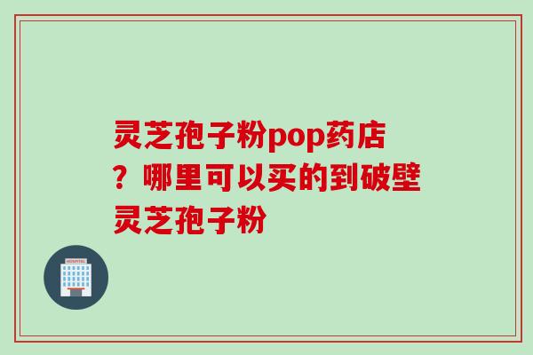 灵芝孢子粉pop药店？哪里可以买的到破壁灵芝孢子粉