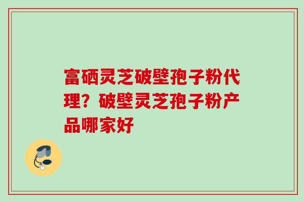 富硒灵芝破壁孢子粉代理？破壁灵芝孢子粉产品哪家好