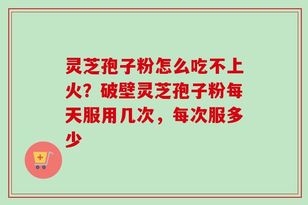 灵芝孢子粉怎么吃不上火？破壁灵芝孢子粉每天服用几次，每次服多少