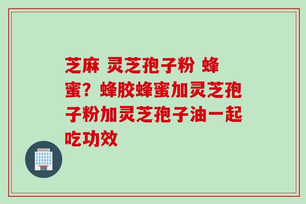 芝麻 灵芝孢子粉 蜂蜜？蜂胶蜂蜜加灵芝孢子粉加灵芝孢子油一起吃功效