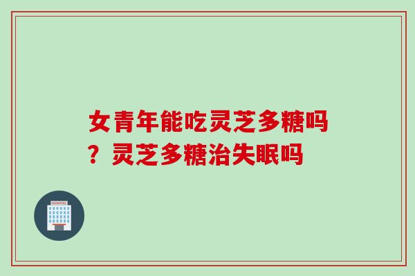 女青年能吃灵芝多糖吗？灵芝多糖治失眠吗