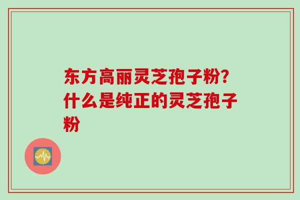 东方高丽灵芝孢子粉？什么是纯正的灵芝孢子粉