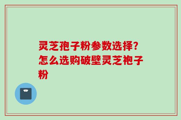 灵芝孢子粉参数选择？怎么选购破壁灵芝袍子粉