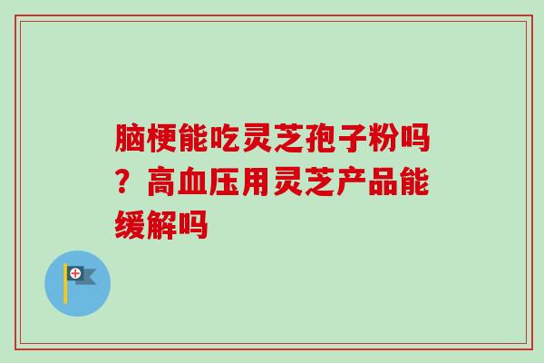 脑梗能吃灵芝孢子粉吗?高血压用灵芝产品能缓解吗