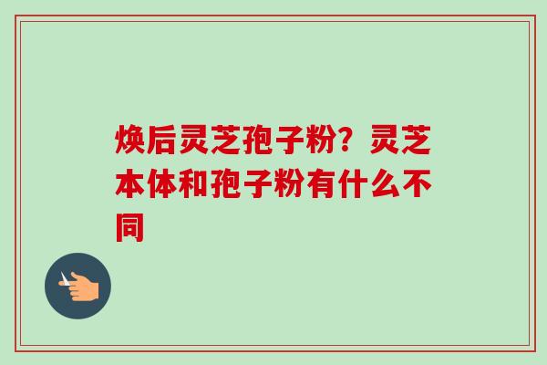 焕后灵芝孢子粉？灵芝本体和孢子粉有什么不同