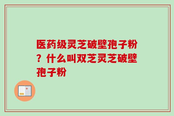 医药级灵芝破壁孢子粉？什么叫双芝灵芝破壁孢子粉