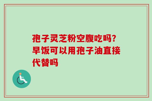 孢子灵芝粉空腹吃吗？早饭可以用孢子油直接代替吗
