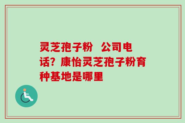 灵芝孢子粉  公司电话？康怡灵芝孢子粉育种基地是哪里