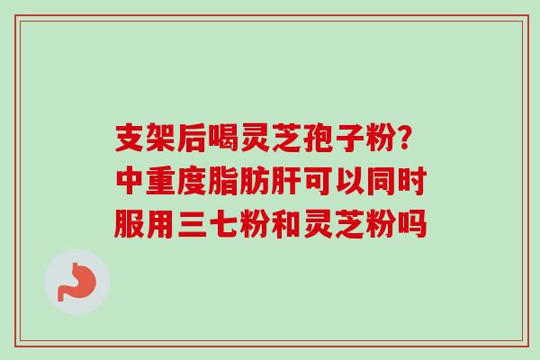 支架后喝灵芝孢子粉?中重度脂肪肝可以同时服用三七粉和灵芝粉吗