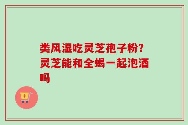 类风湿吃灵芝孢子粉？灵芝能和全蝎一起泡酒吗