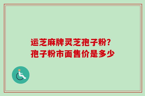 运芝麻牌灵芝孢子粉?孢子粉市面售价是多少
