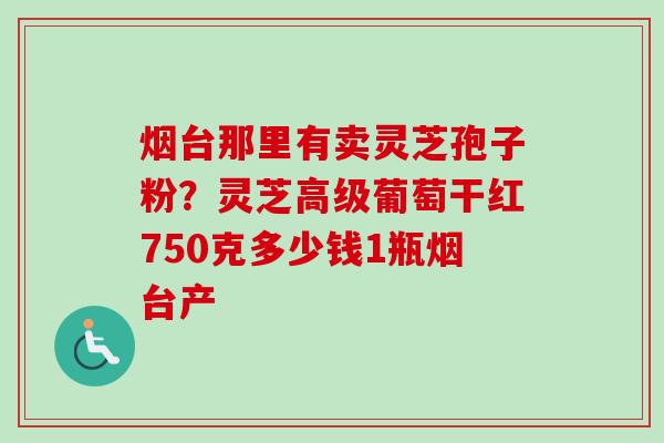 烟台那里有卖灵芝孢子粉？灵芝高级葡萄干红750克多少钱1瓶烟台产
