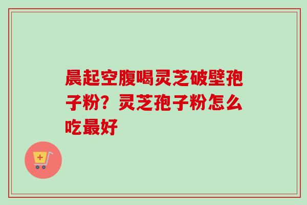 晨起空腹喝灵芝破壁孢子粉?灵芝孢子粉怎么吃好 晨起空腹喝灵芝破壁孢子粉?灵芝孢子粉怎么吃好