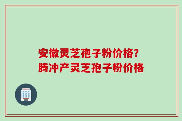 安徽灵芝孢子粉价格？腾冲产灵芝孢子粉价格