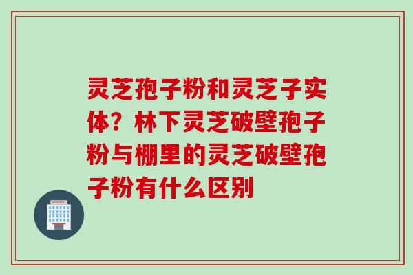 灵芝孢子粉和灵芝子实体？林下灵芝破壁孢子粉与棚里的灵芝破壁孢子粉有什么区别