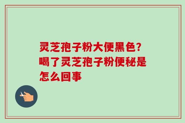 灵芝孢子粉大便黑色？喝了灵芝孢子粉便秘是怎么回事